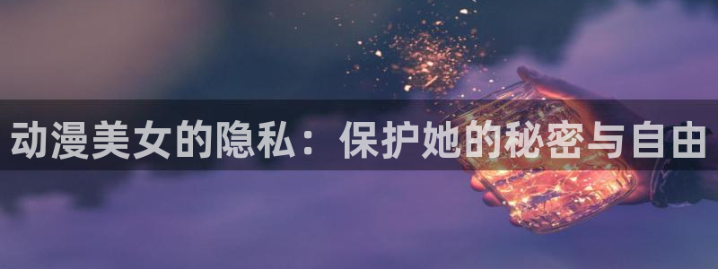 美女里番动漫：动漫美女的隐私：保护她的秘密与自由